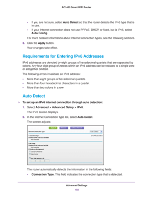 Page 102Advanced Settings102
AC1450 Smart WiFi Router 
•
If you are not sure, select  Auto Detect so that the router detects the IPv6 type that is 
in use.
• If your Internet connection does not use PPPoE, DHCP
 , or fixed, but is IPv6, select 
Auto Config.
For more detailed information about Internet connection types, see the f\
ollowing sections.
3. Click the  Apply button.
Your changes take effect.
Requirements for Entering IPv6 Addresses
IPv6 addresses are denoted by eight groups of hexadecimal quartets that...