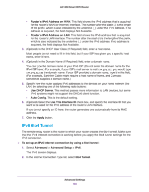 Page 104Advanced Settings
104 AC1450 Smart WiFi Router 
•Router’s IPv6 Address on WAN. This field shows the IPv6 address that is acquired 
for the router’s WAN (or Internet) interface. The number after the slash (/) is the length 
of the prefix, which is also indicated by the underline (_) under the IPv6 address. If no 
address is acquired, the field displays Not Available.
•Router’s IPv6 Address on LAN. This field shows the IPv6 address that is acquired 
for the router’s LAN interface. The number after the...