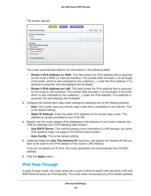 Page 105Advanced Settings105
 AC1450 Smart WiFi Router
The screen adjusts:
The router automatically detects the information in the following fields\
:
• Router
’s IPv6 Address on WAN. This field shows the IPv6 address that is acquired 
for the router’s WAN (or Internet) interface. The number after the slash (/) is the length 
of the prefix, which is also indicated by the underline (_) under the \
IPv6 address. If no 
address is acquired, the field displays Not Available.
• Router
’s IPv6 Address on LAN. This...