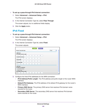 Page 106Advanced Settings106
AC1450 Smart WiFi Router 
To set up a pass-through IPv6 Internet connection:
1.
Select  Advanced > Advanced Setup > IPv6.
The IPv6 screen displays.
2. In the Internet Connection 
 Type list, select Pass Through.
The screen adjusts, but no additional fields display.
3. Click the  Apply button.
IPv6 Fixed
To set up a pass-through IPv6 Internet connection:
1.Select  Advanced > 
 Advanced Setup > IPv6.
The IPv6 screen displays.
2. In the Internet Connection 
 Type list, select Fixed....