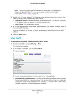 Page 107Advanced Settings107
 AC1450 Smart WiFi Router
Note:
 
If you do not specify the DNS servers, the router uses the DNS servers 
that are configured for the IPv4 Internet connection on the Internet Set\
up 
screen. (See  Internet Setup on page  20.)
4. Specify how the router assigns IPv6 addresses to the devices on your hom\
e network (the 
LAN) by selecting one of the following radio buttons:
• Use DHCP Server . 
 This method passes more information to LAN devices, but some 
IPv6 systems might not support...