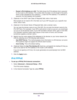 Page 108Advanced Settings
108 AC1450 Smart WiFi Router 
•Router’s IPv6 Address on LAN. This field shows the IPv6 address that is acquired 
for the router’s LAN interface. The number after the slash (/) is the length of the prefix, 
which is also indicated by the underline (_) under the IPv6 address. If no address is 
acquired, the field displays Not Available.
3.(Optional) In the DHCP User Class (If Required) field, enter a host name.
Most people do not need to fill in this field, but if your ISP has given you a...