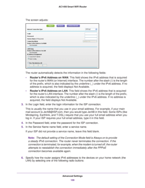 Page 109Advanced Settings109
 AC1450 Smart WiFi Router
The screen adjusts: 
The router automatically detects the information in the following fields\
:
• Router
’s IPv6 Address on WAN. This field shows the IPv6 address that is acquired 
for the router’s WAN (or Internet) interface. The number after the slash (/) is the length 
of the prefix, which is also indicated by the underline (_) under the \
IPv6 address. If no 
address is acquired, the field displays Not Available.
• Router
’s IPv6 Address on LAN. This...