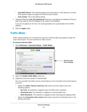 Page 110Advanced Settings11 0
AC1450 Smart WiFi Router 
•
Use DHCP Server . This method passes more information to LAN devices, but some 
IPv6 systems might not support the DHCv6 client function.
• Auto Config. 
 This is the default setting.
7. (Optional) Select the  Use This Interface ID check box, and specify the interface ID that you 
want to be used for the IPv6 address of the router
 ’s LAN interface.
If you do not specify an ID here, the router generates one automatically\
 from its MAC 
address.
8. Click...