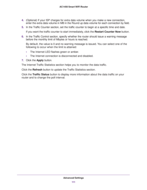Page 111Advanced Settings
111  AC1450 Smart WiFi Router
4.(Optional) If your ISP charges for extra data volume when you make a new connection, 
enter the extra data volume in MB in the Round up data volume for each connection by field.
5.In the Traffic Counter section, set the traffic counter to begin at a specific time and date.
If you want the traffic counter to start immediately, click the Restart Counter Now button.
6.In the Traffic Control section, specify whether the router should issue a warning message...
