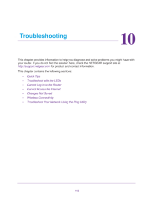 Page 11211 2
10
10.   Troubleshooting
This chapter provides information to help you diagnose and solve problems you might have with 
your router. If you do not find the solution here, check the NETGEAR support site at 
http://support.netgear.com for product and contact information.
This chapter contains the following sections:
•Quick Tips 
•Troubleshoot with the LEDs 
•Cannot Log In to the Router 
•Cannot Access the Internet 
•Changes Not Saved 
•Wireless Connectivity 
•Troubleshoot Your Network Using the Ping...