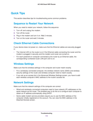 Page 113Troubleshooting
11 3  AC1450 Smart WiFi Router
Quick Tips
This section describes tips for troubleshooting some common problems.
Sequence to Restart Your Network
When you need to restart your network, follow this sequence:
1.Turn off and unplug the modem. 
2.Turn off the router.
3.Plug in the modem and turn it on. Wait 2 minutes.
4.Turn on the router and wait 2 minutes.
Check Ethernet Cable Connections
If your device does not power on, make sure that the Ethernet cables are securely plugged 
in. 
•The...