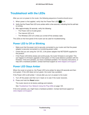 Page 114Troubleshooting11 4
AC1450 Smart WiFi Router 
Troubleshoot with the LEDs
After you turn on power to the router, the following sequence of events \
should occur:
1. When power is first applied, verify that the Power/T
 est LED  is lit.
2. V
erify that the Power/Test LED turns amber within a few seconds, indicating that the self-test \
is running.
3. After approximately 30 seconds, verify the following:
• The Power LED is lit solid green.
• The Internet LED is lit.
• The Wireless LED is lit unless you...
