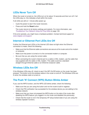 Page 115Troubleshooting
11 5  AC1450 Smart WiFi Router
LEDs Never Turn Off
When the router is turned on, the LEDs turn on for about 10 seconds and then turn off. If all 
the LEDs stay on, this indicates a fault within the router.
If all LEDs are still on 1 minute after power-up:
•Cycle the power to see if the router recovers.
•Press and hold the Reset button.
The router returns to its factory settings and restarts. For more information, see 
Troubleshoot Your Network Using the Ping Utility on page 120.
If the...