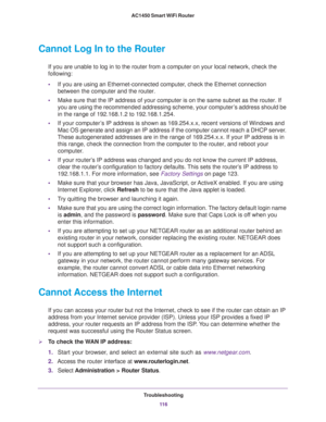 Page 116Troubleshooting
11 6 AC1450 Smart WiFi Router 
Cannot Log In to the Router
If you are unable to log in to the router from a computer on your local network, check the 
following:
•If you are using an Ethernet-connected computer, check the Ethernet connection 
between the computer and the router.
•Make sure that the IP address of your computer is on the same subnet as the router. If 
you are using the recommended addressing scheme, your computer’s address should be 
in the range of 192.168.1.2 to...