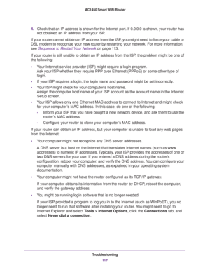 Page 117Troubleshooting
11 7  AC1450 Smart WiFi Router
4.Check that an IP address is shown for the Internet port. If 0.0.0.0 is shown, your router has 
not obtained an IP address from your ISP.
If your router cannot obtain an IP address from the ISP, you might need to force your cable or 
DSL modem to recognize your new router by restarting your network. For more information, 
see 
Sequence to Restart Your Network on page 11 3.
If your router is still unable to obtain an IP address from the ISP, the problem...