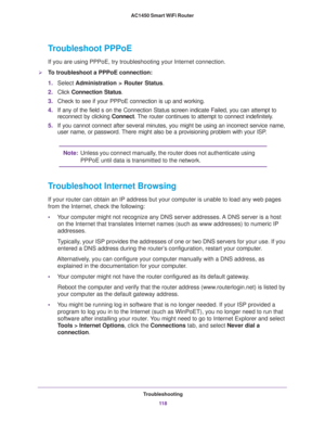 Page 118Troubleshooting
11 8 AC1450 Smart WiFi Router 
Troubleshoot PPPoE
If you are using PPPoE, try troubleshooting your Internet connection.
To troubleshoot a PPPoE connection:
1.Select Administration > Router Status.
2.Click Connection Status. 
3.Check to see if your PPPoE connection is up and working.
4.If any of the field s on the Connection Status screen indicate Failed, you can attempt to 
reconnect by clicking Connect. The router continues to attempt to connect indefinitely.
5.If you cannot connect...