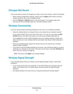 Page 119Troubleshooting
11 9  AC1450 Smart WiFi Router
Changes Not Saved
If the router does not save the changes you make in the router interface, check the following:
•When entering configuration settings, always click the Apply button before moving to 
another screen or tab, or your changes are lost. 
•Click the Refresh or Reload button in the web browser. The changes might have 
occurred, but the old settings might be in the web browser’s cache.
Wireless Connectivity
If you are having trouble connecting...