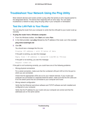 Page 120Troubleshooting
120 AC1450 Smart WiFi Router 
Troubleshoot Your Network Using the Ping Utility
Most network devices and routers contain a ping utility that sends an echo request packet to 
the designated device. The device then responds with an echo reply. You can easily 
troubleshoot a network is easy using the ping utility in your computer or workstation. 
Test the LAN Path to Your Router
You can ping the router from your computer to verify that the LAN path to your router is set up 
correctly.
To...