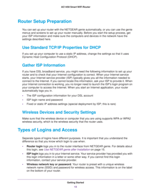 Page 13Getting Started
13  AC1450 Smart WiFi Router
Router Setup Preparation
You can set up your router with the NETGEAR genie automatically, or you can use the genie 
menus and screens to set up your router manually. Before you start the setup process, get 
your ISP information and make sure the computers and devices in the network have the 
settings described here.
Use Standard TCP/IP Properties for DHCP
If you set up your computer to use a static IP address, change the settings so that it uses 
Dynamic Host...