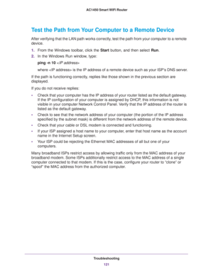 Page 121Troubleshooting
121  AC1450 Smart WiFi Router
Test the Path from Your Computer to a Remote Device
After verifying that the LAN path works correctly, test the path from your computer to a remote 
device.
1.From the Windows toolbar, click the Start button, and then select Run.
2.In the Windows Run window, type:
ping -n 10 
where  is the IP address of a remote device such as your ISP’s DNS server.
If the path is functioning correctly, replies like those shown in the previous section are 
displayed.
If you...