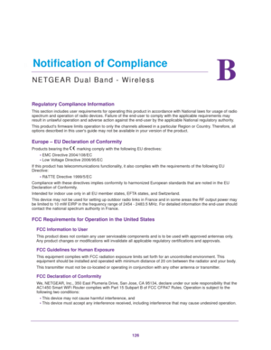 Page 126126
B
B.   Notification of Compliance
NETGEAR Dual Band - Wireless
Regulatory Compliance Information
This section includes user requirements for operating this product in ac\
cordance with National laws for usage of radio spectrum and operation of radio devices. Failure of the end-user to comp\
ly with the applicable requirements may 
result in unlawful operation and adverse action against the end-user by \
the applicable National regulatory authority.
This products firmware limits operation to only the...