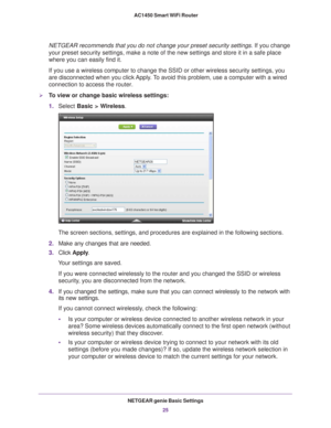 Page 25NETGEAR genie Basic Settings25
 AC1450 Smart WiFi Router
NETGEAR recommends that you do not change your preset security settings
. If you change 
your preset security settings, make a note of the new settings and store\
 it in a safe place 
where you can easily find it.
If you use a wireless computer to change the SSID or other wireless secu\
rity settings, you 
are disconnected when you click 
 Apply. To avoid this problem, use a computer with a wired 
connection to access the router.
To view or change...