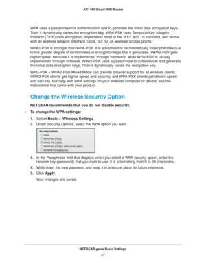 Page 27NETGEAR genie Basic Settings27
 AC1450 Smart WiFi Router
WPA uses a passphrase for authentication and to generate the initial data \
encryption keys. 
Then it dynamically varies the encryption key. WPA-PSK uses Temporal Key Integrity  Protocol (TKIP) data encryption, implements most of the IEEE 802.11i standard, and works 
with all wireless network interface cards, but not all wireless access p\
oints. 
WPA2-PSK is stronger than WPA-PSK. It is advertised to be theoretically indecipherable due 
to the...