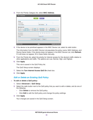 Page 43NETGEAR genie Advanced Home43
 AC1450 Smart WiFi Router
3.
From the Priority Category list, select  MAC Address.
4.If the device to be prioritized appears in the MAC Device List, select i\
ts radio button. 
The information from the MAC Device List populates the policy name, MAC \
Address, and  Device Name fields. If the device does not appear in the MAC Device List\
, click  Refresh. 
If it still does not appear

, fill in these fields manually. 
5. From the Priority list, select the priority for...