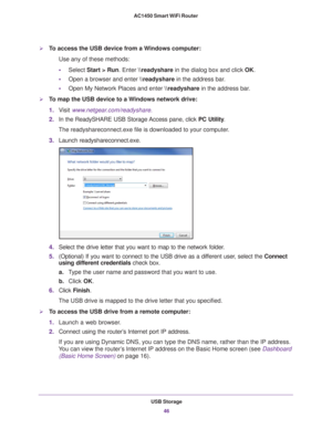 Page 46USB Storage46
AC1450 Smart WiFi Router 
To access the USB device from a Windows computer: 
Use any of these methods:
•
Select Start > Run. Enter \
eadyshare in the dialog box and click OK. 
• Open a browser and enter \
eadyshare in the address bar
 .
• Open My Network Places and enter \
eadyshare in the address bar
 . 
To map the USB device to a Windows network drive: 
1.V
isit  www.netgear.com/readyshare.
2. In the ReadySHARE USB Storage Access pane, click  PC Utility.
The readyshareconnect.exe file...