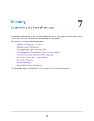 Page 6262
7
7.   Security
Customizing the firewall settings
This chapter explains how to use the basic firewall features of the router to prevent objectionable 
content from reaching the computers and devices on your network. 
This chapter includes the following sections:
•Keyword Blocking of HTTP Traffic 
•Block Services (Port Filtering) 
•Port Triggering to Open Incoming Ports 
•Port Forwarding to Permit External Host Communications 
•How Port Forwarding Differs from Port Triggering 
•Set Up Port Forwarding...