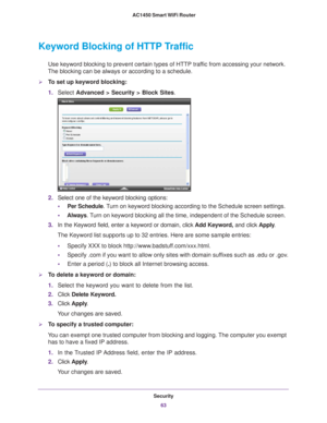 Page 63Security63
 AC1450 Smart WiFi Router
Keyword Blocking of HTTP Traffic
Use keyword blocking to prevent certain types of HTTP traffic from accessing your network. 
The blocking can be always or according to a schedule.
To set up keyword blocking:
1. Select  Advanced > Security >  Block Sites.
2.Select one of the keyword blocking options:
• Per Schedule. 
 Turn on keyword blocking according to the Schedule screen settings.
• Always . 
 Turn on keyword blocking all the time, independent of the Schedule...