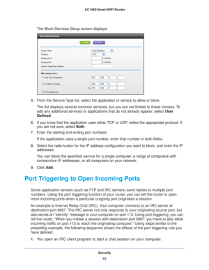 Page 65Security65
 AC1450 Smart WiFi Router
The Block Services Setup screen displays:
5.
From the Service Type list, select the application or service to allow or block. 
The list displays several common services, but you are not limited to th\
ese choices. To  add any additional services or applications that do not already appear
 , select User 
Defined.
6. If you know that the application uses either 
 TCP or UDP, select the appropriate protocol. If 
you are not sure, select  Both.
7. Enter the starting and...