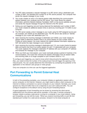 Page 66Security
66 AC1450 Smart WiFi Router 
2.Your IRC client composes a request message to an IRC server using a destination port 
number of 6667, the standard port number for an IRC server process. Your computer then 
sends this request message to your router.
3.Your router creates an entry in its internal session table describing this communication 
session between your computer and the IRC server. Your router stores the original 
information, performs Network Address Translation (NAT) on the source address...