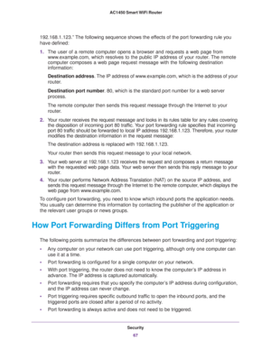 Page 67Security
67  AC1450 Smart WiFi Router
192.168.1.123.” The following sequence shows the effects of the port forwarding rule you 
have defined:
1.The user of a remote computer opens a browser and requests a web page from 
www.example.com, which resolves to the public IP address of your router. The remote 
computer composes a web page request message with the following destination 
information: 
Destination address. The IP address of www.example.com, which is the address of your 
router.
Destination port...