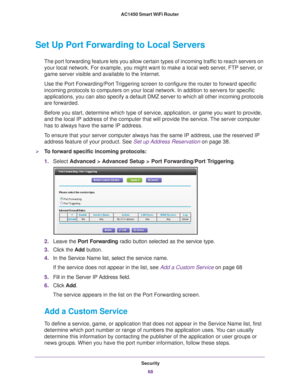 Page 68Security68
AC1450 Smart WiFi Router 
Set Up Port Forwarding to Local Servers
The port forwarding feature lets you allow certain types of incoming tra\
ffic to reach servers on 
your local network. For example, you might want to make a local web serv\
er, FTP server, or 
game server visible and available to the Internet.
Use the Port Forwarding/Port Triggering screen to configure the router to forward specific 
incoming protocols to computers on your local network. In addition to se\
rvers for specific...