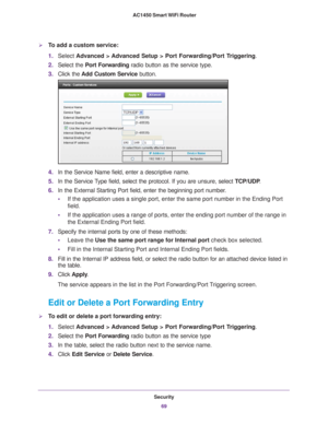 Page 69Security69
 AC1450 Smart WiFi Router
To add a custom service:
1.
Select  Advanced > Advanced Setup > Port Forwarding/Port Triggering .
2. Select the Port Forwarding radio button as the service type.
3. Click the  Add Custom Service button.
4.In the Service Name field, enter a descriptive name. 
5. In the Service 
 Type field, select the protocol. If you are unsure, select  TCP/UDP.
6. In the External Starting Port field, enter the beginning port number
 . 
• If the application uses a single port, enter...