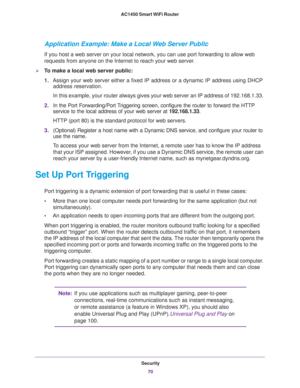 Page 70Security
70 AC1450 Smart WiFi Router 
Application Example: Make a Local Web Server Public
If you host a web server on your local network, you can use port forwarding to allow web 
requests from anyone on the Internet to reach your web server. 
To make a local web server public:
1.Assign your web server either a fixed IP address or a dynamic IP address using DHCP 
address reservation. 
In this example, your router always gives your web server an IP address of 192.168.1.33. 
2.In the Port Forwarding/Port...