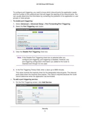 Page 71Security71
 AC1450 Smart WiFi Router
To configure port triggering, you need to know which inbound ports the ap\
plication needs, 
and the number of the outbound port that will trigger the opening of the\
 inbound ports. You 
can usually determine this information by contacting the publisher of th\
e application or user 
groups or news groups.
To enable port triggering: 
1. Select  Advanced > 
 Advanced Setup > Port Forwarding/Port Triggering .
2. Select the Port T
 riggering radio button.
3.Clear the...