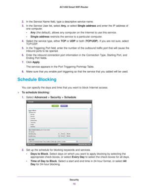 Page 72Security72
AC1450 Smart WiFi Router 
2.
In the Service Name field, type a descriptive service name. 
3. In the Service User list, select  Any
 , or select Single address and enter the IP address of 
one computer.
• Any (the default), allows any computer on the Internet to use this servic\
e. 
• Single address restricts the service to a particular computer
 . 
4. Select the service type, either  TCP or UDP or both ( TCP/UDP). If you are not sure, select 
TCP/UDP
 .
5. In the 
Triggering Port field, enter...