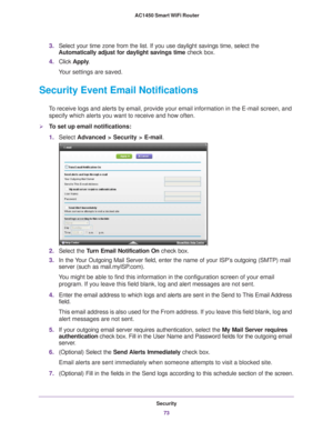 Page 73Security73
 AC1450 Smart WiFi Router
3.
Select your time zone from the list. If you use daylight savings time, s\
elect the 
Automatically adjust for daylight savings time  check box. 
4. Click  Apply . 
Your settings are saved.
Security Event Email Notifications
To receive logs and alerts by email, provide your email information in th\
e E-mail screen, and  specify which alerts you want to receive and how often. 
To set up email notifications:
1. Select  Advanced > Security >  E-mail.
2. Select the...