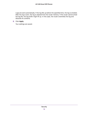 Page 74Security
74 AC1450 Smart WiFi Router 
Logs are sent automatically. If the log fills up before the specified time, the log is emailed. 
After the log is sent, the log is cleared from the router memory. If the router cannot email 
the log file, the log buffer might fill up. In this case, the router overwrites the log and 
discards its contents.
8.Click Apply.
Your settings are saved. 