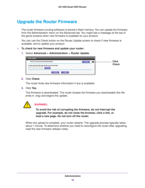 Page 76Administration76
AC1450 Smart WiFi Router 
Upgrade the Router Firmware
The router firmware (routing software) is stored in flash memory. You can update the firmware 
from the Administration menu on the Advanced tab. You might see a message at the top of 
the genie screens when new firmware is available for your product.
You can use the Check button on the Router Update screen to check if new \
firmware is  available, and to update your product. 
To check for new firmware and update your router:
1....