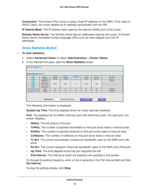 Page 78Administration78
AC1450 Smart WiFi Router 
Connection. This shows if the router is using a fixed IP address on the WAN. If the value is 
DHCP Client, the router obtains an IP address dynamically from the ISP
.
IP Subnet Mask. 
 The IP subnet mask used by the Internet (WAN) port of the router. 
Domain Name Server . 
The Domain Name Server addresses used by the router. A Domain 
Name Server translates human-language URLs such as www.netgear.com into IP 
addresses.
Show Statistics Button
To view...