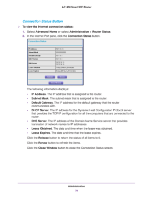 Page 79Administration79
 AC1450 Smart WiFi Router
Connection Status Button
To view the Internet connection status:
1.
Select  Advanced Home or select  Administration > Router Status. 
2. In the Internet Port pane, click the Connection Status button. 
The following information displays:
• IP Address. 
 The IP address that is assigned to the router.
• Subnet Mask. 
 The subnet mask that is assigned to the router.
• Default Gateway . 
 The IP address for the default gateway that the router 
communicates with.
•...