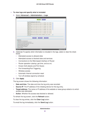 Page 81Administration81
 AC1450 Smart WiFi Router
To view logs and specify what is included:
1.
Select  Advanced > Administration > Logs .
2.(Optional) To specify which information is included in the logs, select or clear the\
 check 
boxes.
• Attempted access to allowed sites
• Attempted access to blocked sites and services
• Connections to the W
 eb-based interface of Router
• Router operation (startup, get time, and so on)
• Known DoS attacks and Port Scans
• Port forwarding/Port 
 Triggering
• Wireless...