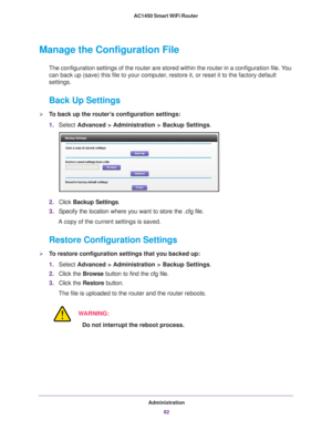 Page 82Administration82
AC1450 Smart WiFi Router 
Manage the Configuration File
The configuration settings of the router are stored within the router in\
 a configuration file. You 
can back up (save) this file to your computer, restore it, or reset it to the factory default 
settings.
Back Up Settings
To back up the router’s configuration settings:
1.
Select  Advanced > 
 Administration > Backup Settings .
2.Click  Backup Settings .
3. Specify the location where you want to store the .cfg file.
A copy of the...