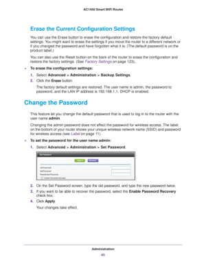 Page 83Administration83
 AC1450 Smart WiFi Router
Erase the Current Configuration Settings
You can use the Erase button to erase the configuration and restore the f\
actory default 
settings. You might want to erase the settings if you move the router to a different network or 
if you changed the password and have forgotten what it is. (The default\
 password is on the 
product label.)
You can also use the Reset button on the back of the router to erase the \
configuration and  restore the factory settings....