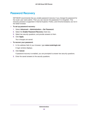 Page 84Administration
84 AC1450 Smart WiFi Router 
Password Recovery
NETGEAR recommends that you enable password recovery if you change the password for 
the router user name admin. Then you can recover the password if it is forgotten. This 
recovery process is supported in Internet Explorer, Firefox, and Chrome browsers, but not in 
the Safari browser.
To set up password recovery:
1.Select Advanced > Administration > Set Password.
2.Select the Enable Password Recovery check box.
3.Select two security...