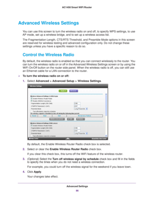 Page 86Advanced Settings86
AC1450 Smart WiFi Router 
Advanced Wireless Settings
You can use this screen to turn the wireless radio on and off, to specify WPS settings, to use 
AP mode, set up a wireless bridge, and to set up a wireless access list.\
The Fragmentation Length, CTS/RTS Threshold, and Preamble Mode options in this screen are reserved for wireless testing and advanced configuration only
 . Do not change these 
settings unless you have a specific reason to do so.
Control the Wireless Radio
By...