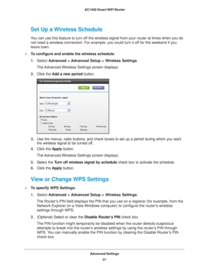 Page 87Advanced Settings87
 AC1450 Smart WiFi Router
Set Up a Wireless Schedule
You can use this feature to turn off the wireless signal from your router at times when you do 
not need a wireless connection. For example, you could turn it off for the weekend if you 
leave town.
To configure and enable the wireless schedule:
1. Select  Advanced > 
 Advanced Setup > Wireless Settings.
The Advanced Wireless Settings screen displays.
2. Click the  Add a new period  button.
3.Use the menus, radio buttons, and check...