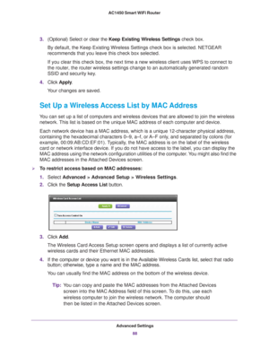 Page 88Advanced Settings88
AC1450 Smart WiFi Router 
3.
(Optional) Select or clear the  Keep Existing Wireless Settings  check box.
By default, the Keep Existing Wireless Settings check box is selected. N\
ETGEAR 
recommends that you leave this check box selected.
If you clear this check box, the next time a new wireless client uses WP\
S to connect to 
the router, the router wireless settings change to an automatically gene\
rated random 
SSID and security key

. 
4. Click  Apply .
Your changes are saved.
Set...