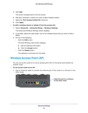 Page 89Advanced Settings89
 AC1450 Smart WiFi Router
5.
Click  Add. 
The screen changes back to the list screen. 
6. Add each computer or device you want to allow wireless access.
7. Select the T
 urn Access Control On check box.
8. Click  Apply .
To edit a wireless device or delete it from the access list:
1.Select  Advanced > 
 Advanced Setup > Wireless Settings.
The Advanced Wireless Settings screen displays.
2. In the table, select the radio button next to the wireless device that y\
ou want to edit or...