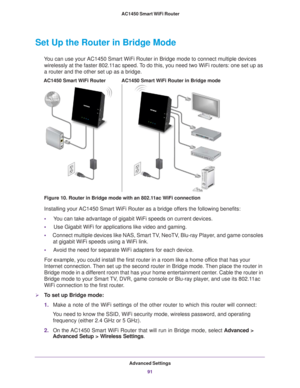 Page 91Advanced Settings91
 AC1450 Smart WiFi Router
Set Up the Router in Bridge Mode 
You can use your AC1450 Smart WiFi Router in Bridge mode to connect multi\
ple devices 
wirelessly at the faster 802.11ac speed. To do this, you need two WiFi routers: one set up as 
a router and the other set up as a bridge. 
AC1450 Smart WiFi Router in Bridge modeAC1450 Smart WiFi Router
Figure 10. Router in Bridge mode with an 802.11ac WiFi connection
Installing your AC1450 Smart WiFi Router as a bridge offers the...