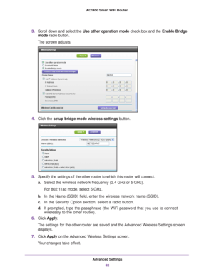 Page 92Advanced Settings92
AC1450 Smart WiFi Router 
3.
Scroll down and select the  Use other operation mode check box and the Enable Bridge 
mode radio button.
The screen adjusts.
4. Click the  setup bridge mode wireless settings button.
5.Specify the settings of the other router to which this router will conne\
ct.
a. Select the wireless network frequency (2.4 GHz or 5 GHz). 
For 802.11ac mode, select 5 GHz.
b. In the Name (SSID) field, enter the wireless network name (SSID).
c. In the Security Option...